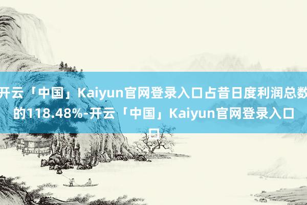 开云「中国」Kaiyun官网登录入口占昔日度利润总数的118.48%-开云「中国」Kaiyun官网登录入口