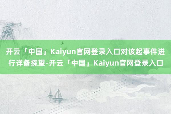 开云「中国」Kaiyun官网登录入口对该起事件进行详备探望-开云「中国」Kaiyun官网登录入口