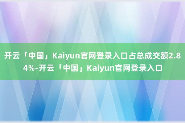 开云「中国」Kaiyun官网登录入口占总成交额2.84%-开云「中国」Kaiyun官网登录入口