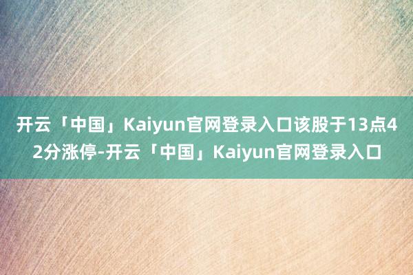 开云「中国」Kaiyun官网登录入口该股于13点42分涨停-开云「中国」Kaiyun官网登录入口