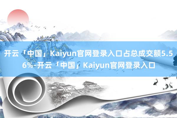 开云「中国」Kaiyun官网登录入口占总成交额5.56%-开云「中国」Kaiyun官网登录入口