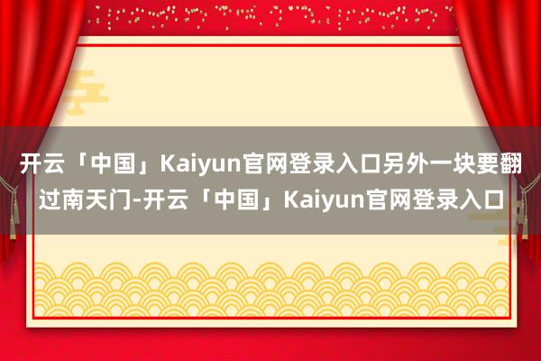 开云「中国」Kaiyun官网登录入口另外一块要翻过南天门-开云「中国」Kaiyun官网登录入口