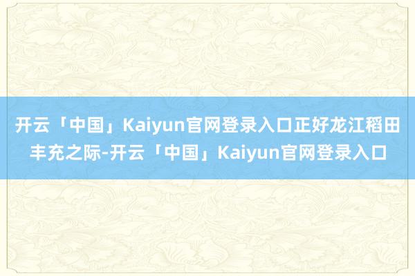 开云「中国」Kaiyun官网登录入口正好龙江稻田丰充之际-开云「中国」Kaiyun官网登录入口