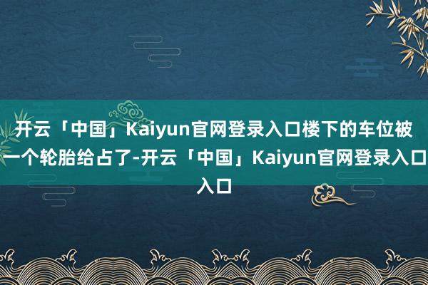 开云「中国」Kaiyun官网登录入口楼下的车位被一个轮胎给占了-开云「中国」Kaiyun官网登录入口