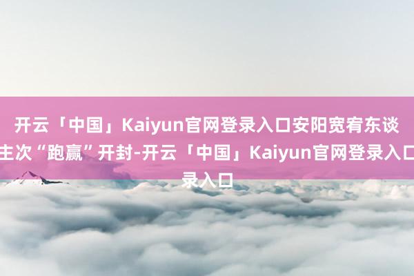 开云「中国」Kaiyun官网登录入口安阳宽宥东谈主次“跑赢”开封-开云「中国」Kaiyun官网登录入