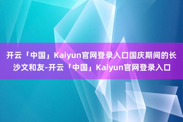 开云「中国」Kaiyun官网登录入口国庆期间的长沙文和友-开云「中国」Kaiyun官网登录入口