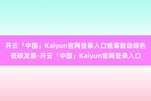 开云「中国」Kaiyun官网登录入口统筹鼓动绿色低碳发展-开云「中国」Kaiyun官网登录入口