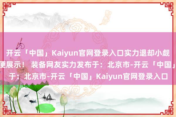 开云「中国」Kaiyun官网登录入口实力退却小觑 传闻还有更先进的 未便展示！ 装备网友实力发布于：北京市-开云「中国」Kaiyun官网登录入口