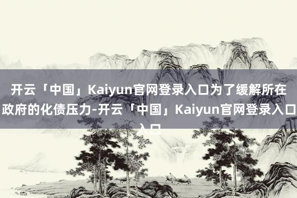 开云「中国」Kaiyun官网登录入口为了缓解所在政府的化债压力-开云「中国」Kaiyun官网登录入口