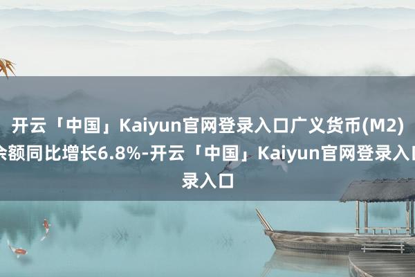 开云「中国」Kaiyun官网登录入口广义货币(M2)余额同比增长6.8%-开云「中国」Kaiyun官网登录入口