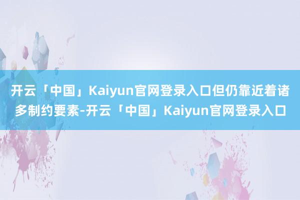 开云「中国」Kaiyun官网登录入口但仍靠近着诸多制约要素-开云「中国」Kaiyun官网登录入口