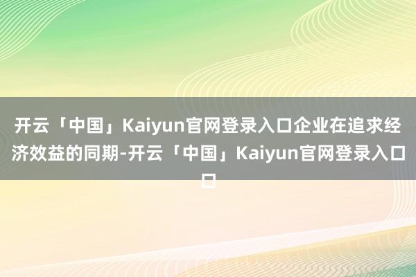 开云「中国」Kaiyun官网登录入口企业在追求经济效益的同期-开云「中国」Kaiyun官网登录入口