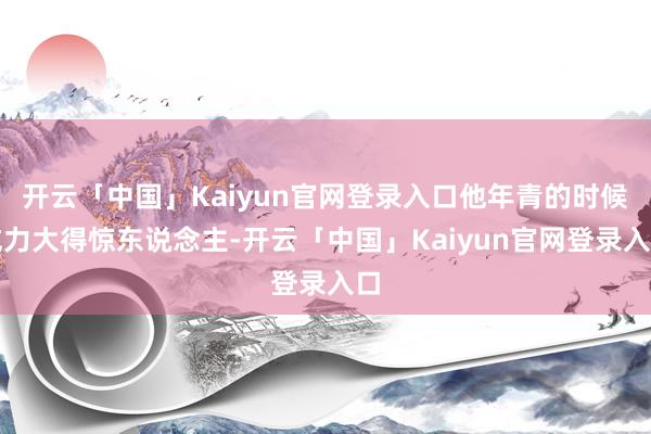 开云「中国」Kaiyun官网登录入口他年青的时候威力大得惊东说念主-开云「中国」Kaiyun官网登录入口