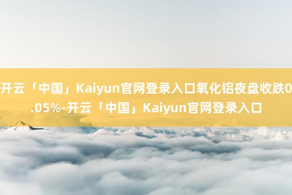 开云「中国」Kaiyun官网登录入口氧化铝夜盘收跌0.05%-开云「中国」Kaiyun官网登录入口