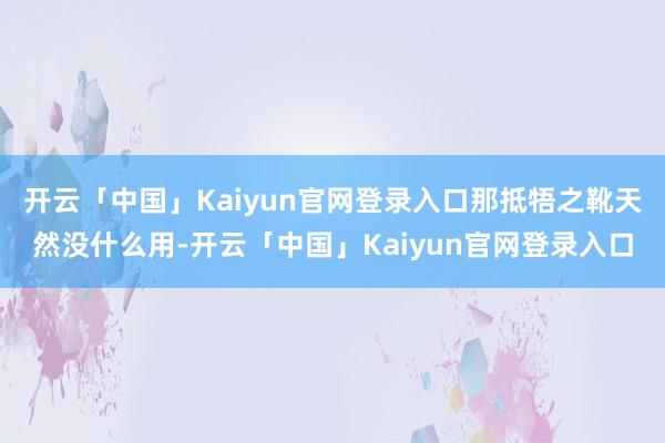 开云「中国」Kaiyun官网登录入口那抵牾之靴天然没什么用-开云「中国」Kaiyun官网登录入口