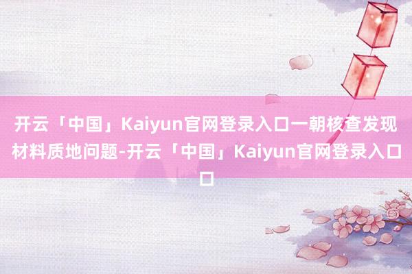 开云「中国」Kaiyun官网登录入口一朝核查发现材料质地问题-开云「中国」Kaiyun官网登录入口