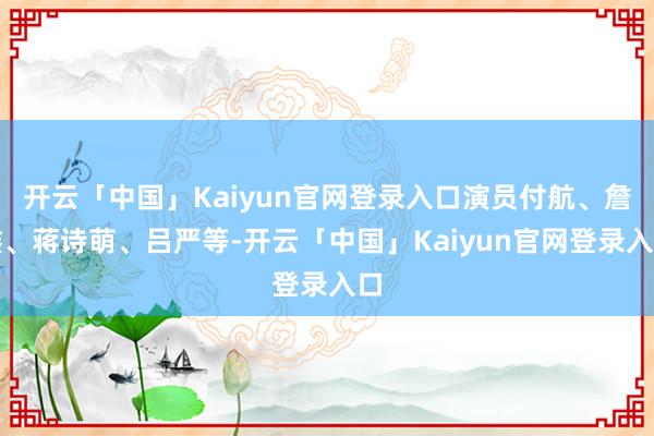 开云「中国」Kaiyun官网登录入口演员付航、詹鑫、蒋诗萌、吕严等-开云「中国」Kaiyun官网登录入口