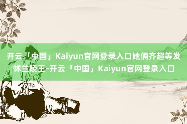 开云「中国」Kaiyun官网登录入口她俩齐超等发怵兰陵王-开云「中国」Kaiyun官网登录入口