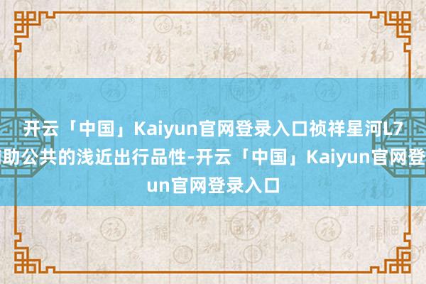 开云「中国」Kaiyun官网登录入口祯祥星河L7何如辅助公共的浅近出行品性-开云「中国」Kaiyun官网登录入口