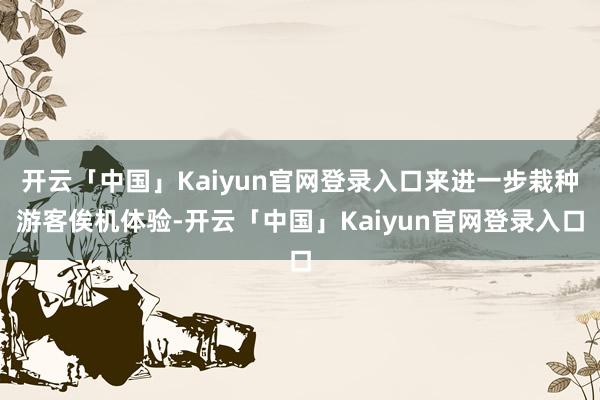 开云「中国」Kaiyun官网登录入口来进一步栽种游客俟机体验-开云「中国」Kaiyun官网登录入口