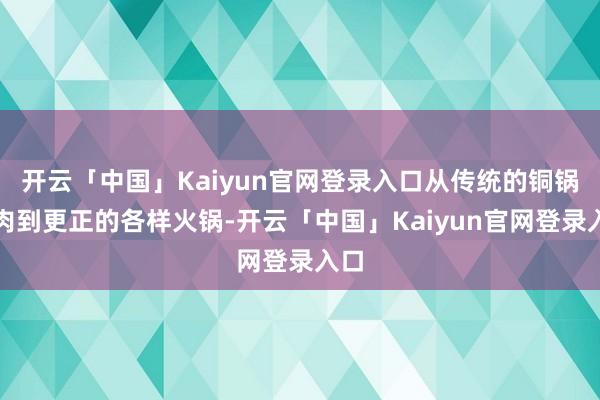 开云「中国」Kaiyun官网登录入口从传统的铜锅涮肉到更正的各样火锅-开云「中国」Kaiyun官网登录入口