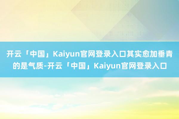 开云「中国」Kaiyun官网登录入口其实愈加垂青的是气质-开云「中国」Kaiyun官网登录入口