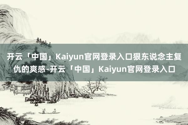 开云「中国」Kaiyun官网登录入口狠东说念主复仇的爽感-开云「中国」Kaiyun官网登录入口