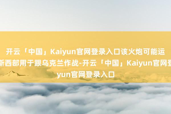 开云「中国」Kaiyun官网登录入口该火炮可能运往俄罗斯西部用于跟乌克兰作战-开云「中国」Kaiyun官网登录入口