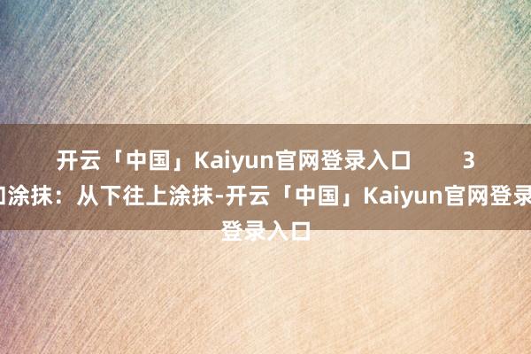 开云「中国」Kaiyun官网登录入口        3.缓和涂抹：从下往上涂抹-开云「中国」Kaiyun官网登录入口