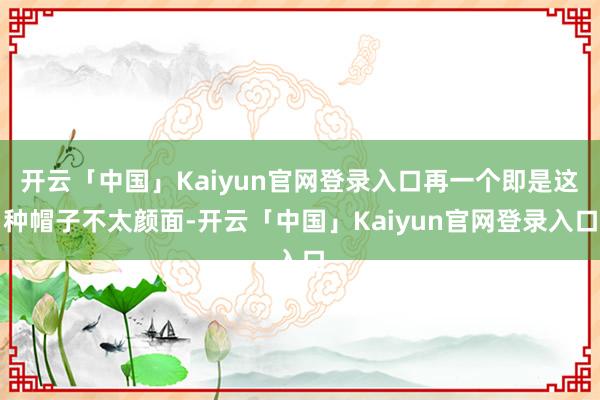 开云「中国」Kaiyun官网登录入口再一个即是这种帽子不太颜面-开云「中国」Kaiyun官网登录入口