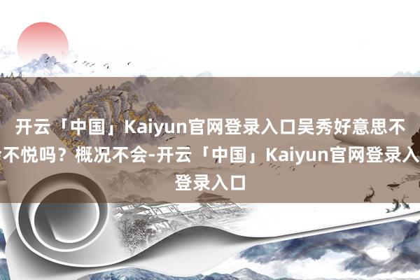 开云「中国」Kaiyun官网登录入口吴秀好意思不会不悦吗？概况不会-开云「中国」Kaiyun官网登录入口