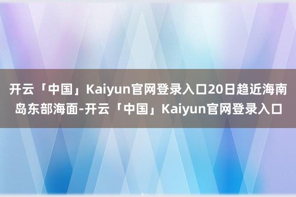 开云「中国」Kaiyun官网登录入口20日趋近海南岛东部海面-开云「中国」Kaiyun官网登录入口