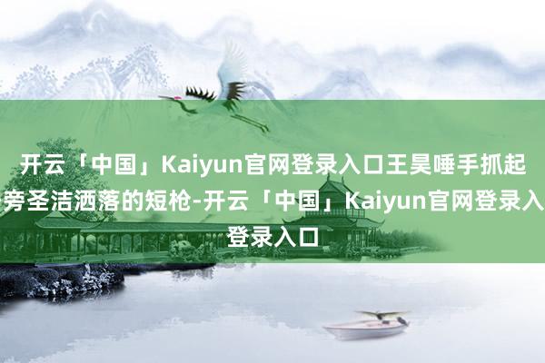 开云「中国」Kaiyun官网登录入口王昊唾手抓起身旁圣洁洒落的短枪-开云「中国」Kaiyun官网登录入口