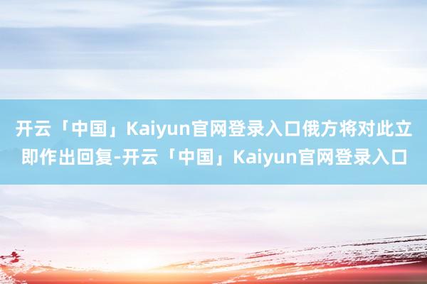 开云「中国」Kaiyun官网登录入口俄方将对此立即作出回复-开云「中国」Kaiyun官网登录入口