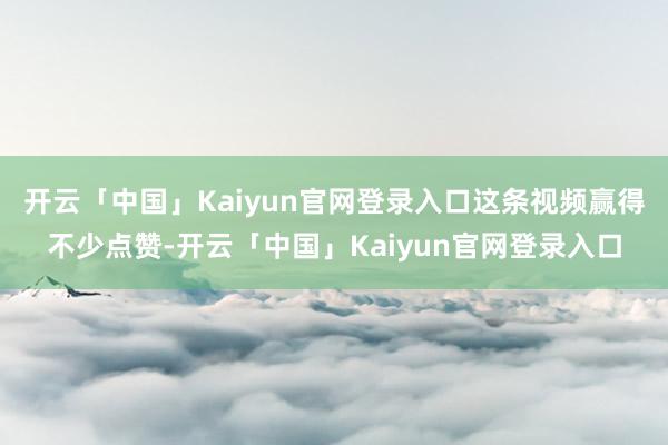 开云「中国」Kaiyun官网登录入口这条视频赢得不少点赞-开云「中国」Kaiyun官网登录入口