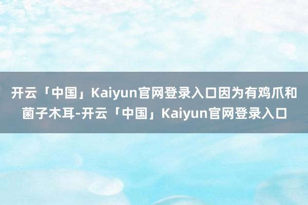 开云「中国」Kaiyun官网登录入口因为有鸡爪和菌子木耳-开云「中国」Kaiyun官网登录入口