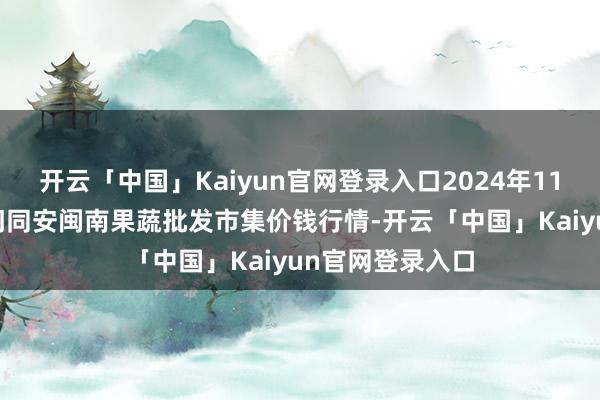 开云「中国」Kaiyun官网登录入口2024年11月19日福建厦门同安闽南果蔬批发市集价钱行情-开云「中国」Kaiyun官网登录入口