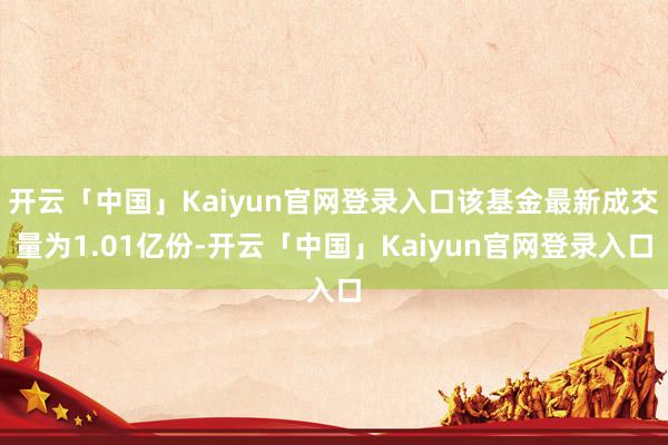 开云「中国」Kaiyun官网登录入口该基金最新成交量为1.01亿份-开云「中国」Kaiyun官网登录入口