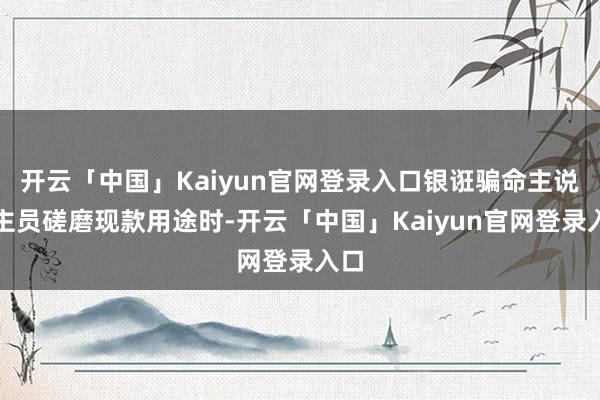 开云「中国」Kaiyun官网登录入口银诳骗命主说念主员磋磨现款用途时-开云「中国」Kaiyun官网登录入口