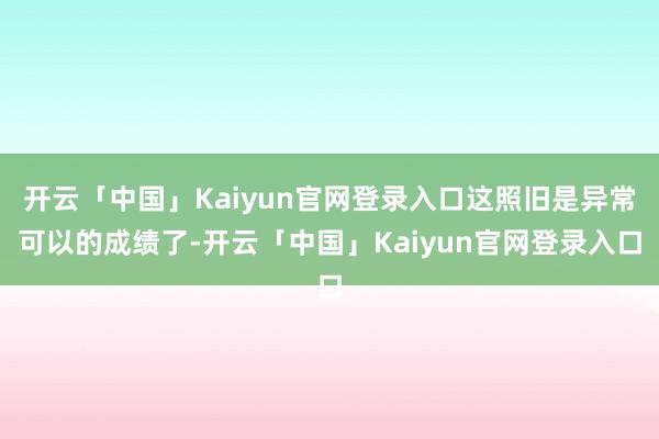 开云「中国」Kaiyun官网登录入口这照旧是异常可以的成绩了-开云「中国」Kaiyun官网登录入口