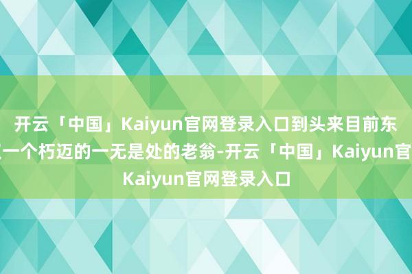 开云「中国」Kaiyun官网登录入口到头来目前东说念主仅仅一个朽迈的一无是处的老翁-开云「中国」Kaiyun官网登录入口