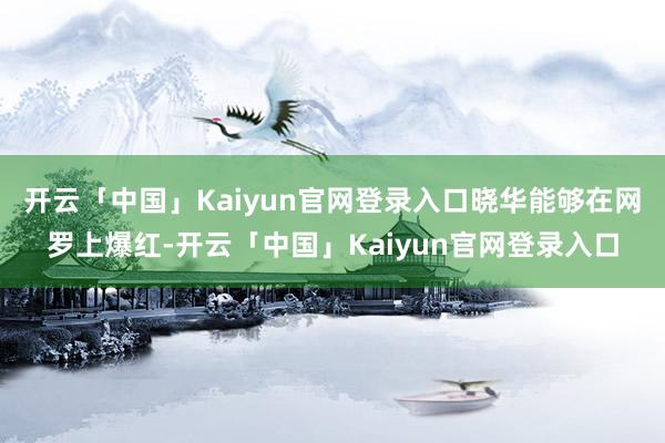 开云「中国」Kaiyun官网登录入口晓华能够在网罗上爆红-开云「中国」Kaiyun官网登录入口