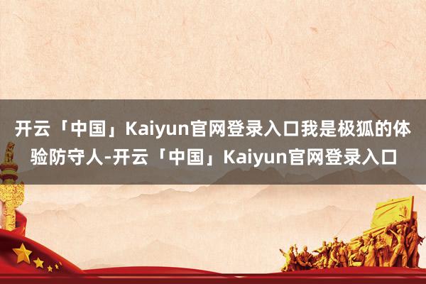 开云「中国」Kaiyun官网登录入口我是极狐的体验防守人-开云「中国」Kaiyun官网登录入口