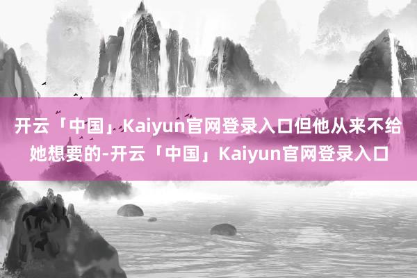 开云「中国」Kaiyun官网登录入口但他从来不给她想要的-开云「中国」Kaiyun官网登录入口