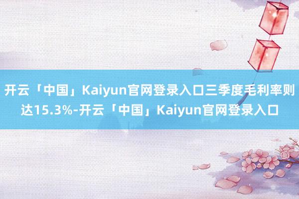 开云「中国」Kaiyun官网登录入口三季度毛利率则达15.3%-开云「中国」Kaiyun官网登录入口