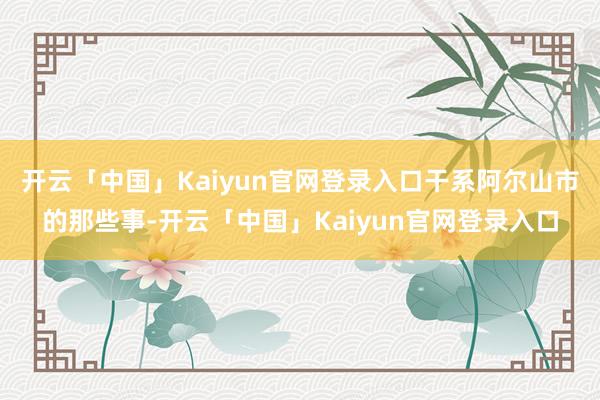 开云「中国」Kaiyun官网登录入口干系阿尔山市的那些事-开云「中国」Kaiyun官网登录入口