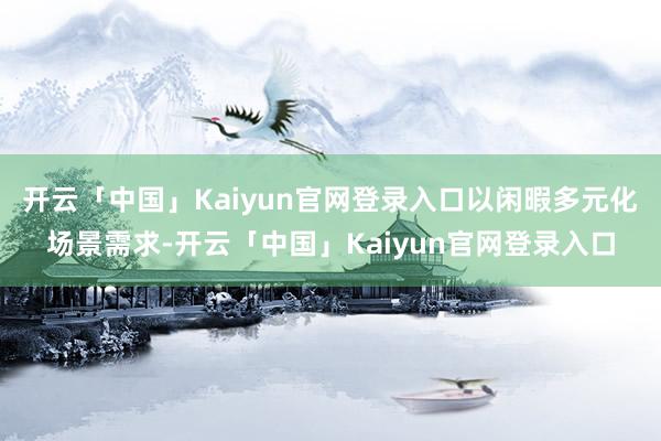 开云「中国」Kaiyun官网登录入口以闲暇多元化场景需求-开云「中国」Kaiyun官网登录入口