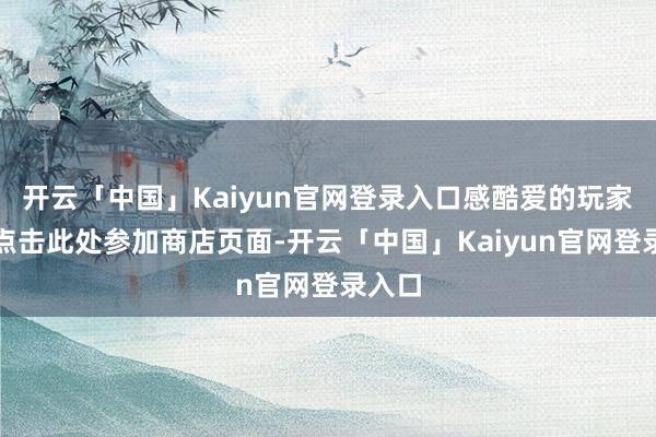 开云「中国」Kaiyun官网登录入口感酷爱的玩家不错点击此处参加商店页面-开云「中国」Kaiyun官网登录入口