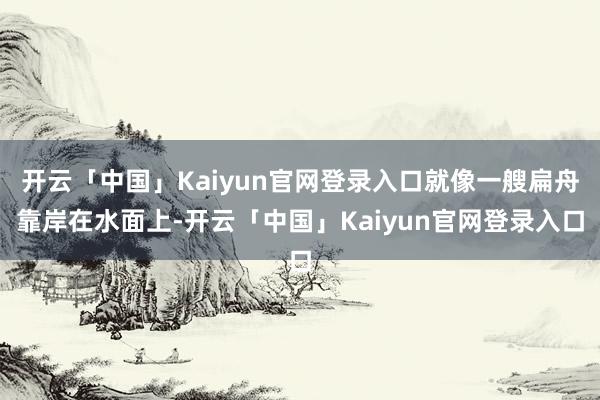 开云「中国」Kaiyun官网登录入口就像一艘扁舟靠岸在水面上-开云「中国」Kaiyun官网登录入口