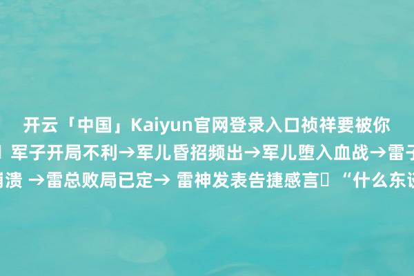 开云「中国」Kaiyun官网登录入口祯祥要被你打死了年度最佳笑的见笑​军子开局不利→军儿昏招频出→军儿堕入血战→雷子急切对抗→雷军全盘崩溃 →雷总败局已定→ 雷神发表告捷感言​“什么东谈主齐来造车露头